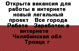 Открыта вакансия для работы в интернете, новый легальный проект - Все города Работа » Заработок в интернете   . Челябинская обл.,Троицк г.